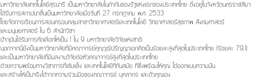 มหาวิทยาลัยเทคโนโลยีสุรนารี เป็นมหาวิทยาลัยในกำกับของรัฐแห่งแรกของประเทศไทย ตั้งอยู่ในจังหวัดนครราชสีมา ได้รับการสถาปนาขึ้นเป็นมหาวิทยาลัยเมื่อวันที่ 27 กรกฎาคม พ.ศ. 2533 โดยจัดการเรียนการสอนครอบคลุมสาขาวิทยาศาสตร์และเทคโนโลยี วิทยาศาสตร์สุขภาพ สังคมศาสตร์ และมนุษยศาสตร์ ใน 6 สำนักวิชา ปัจจุบันได้รับการคัดเลือกให้เป็น 1 ใน 9 มหาวิทยาลัยวิจัยแห่งชาติ นอกจากนี้ยังเป็นมหาวิทยาลัยที่มีคณาจารย์คุณวุฒิปริญญาเอกคิดเป็นร้อยละสูงที่สุดในประเทศไทย (ร้อยละ 79.1) และเป็นมหาวิทยาลัยที่มีผลงานวิจัยต่อหัวคณาจารย์สูงที่สุดในประเทศไทย ด้วยความพร้อมทางวิชาการที่เข้มแข็ง และเทคโนโลยีที่ทันสมัย ที่ซึ่งพร้อมให้คุณ ได้ออกแบบความฝัน และสร้างให้เป็นจริงได้จากความร่วมมือของคณาจารย์ บุคลากร และตัวคุณเอง